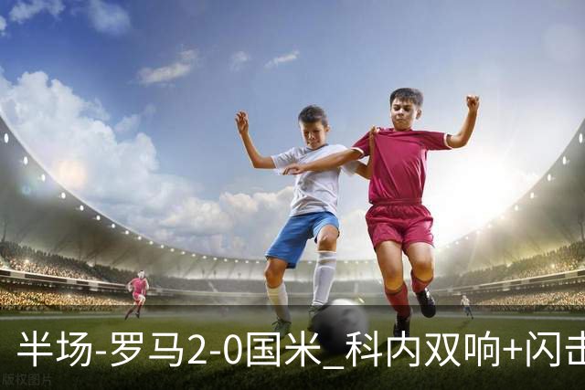 半场-罗马2-0国米 科内双响+闪击比塞克失单刀巴斯托尼中柱